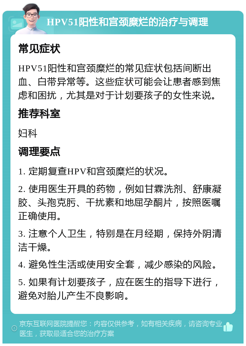 HPV51阳性和宫颈糜烂的治疗与调理 常见症状 HPV51阳性和宫颈糜烂的常见症状包括间断出血、白带异常等。这些症状可能会让患者感到焦虑和困扰，尤其是对于计划要孩子的女性来说。 推荐科室 妇科 调理要点 1. 定期复查HPV和宫颈糜烂的状况。 2. 使用医生开具的药物，例如甘霖洗剂、舒康凝胶、头孢克肟、干扰素和地屈孕酮片，按照医嘱正确使用。 3. 注意个人卫生，特别是在月经期，保持外阴清洁干燥。 4. 避免性生活或使用安全套，减少感染的风险。 5. 如果有计划要孩子，应在医生的指导下进行，避免对胎儿产生不良影响。