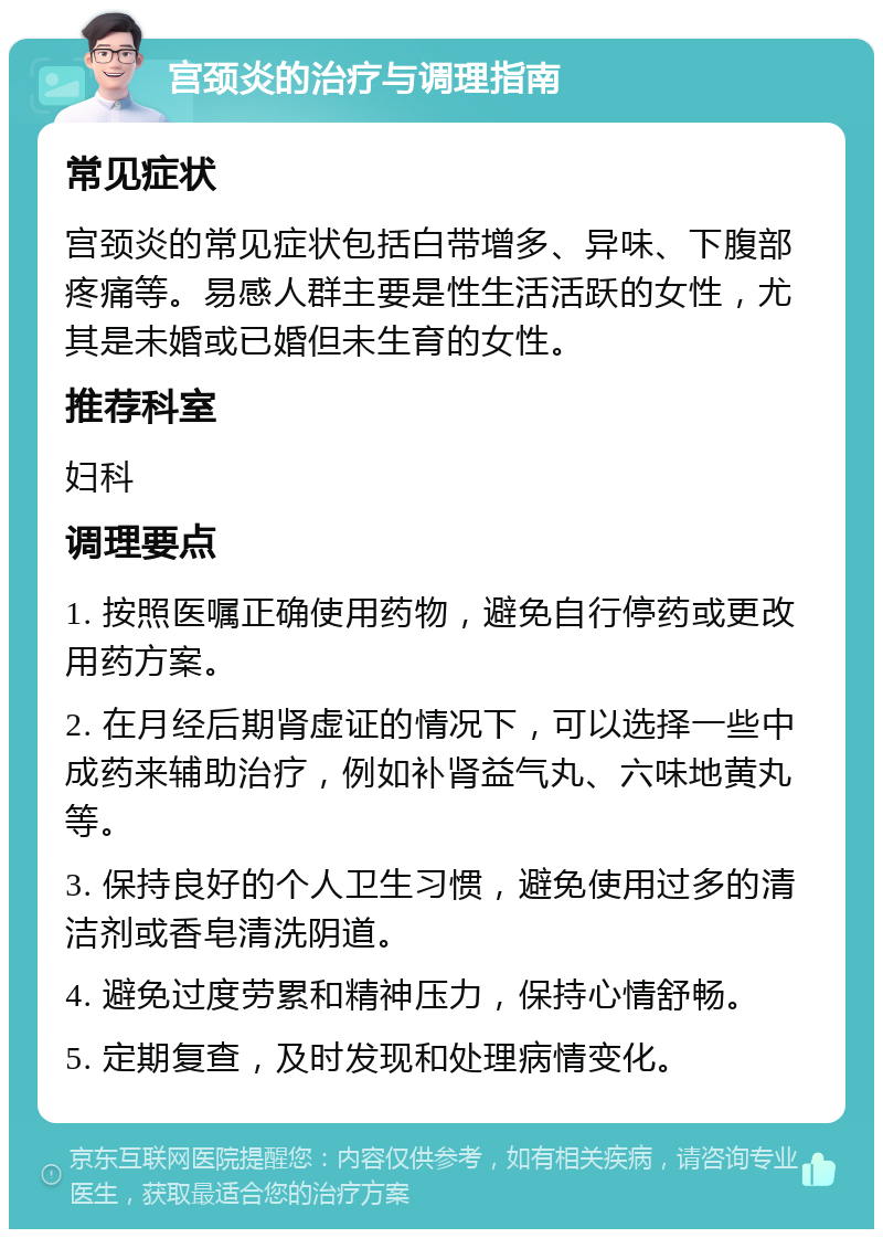 宫颈炎的治疗与调理指南 常见症状 宫颈炎的常见症状包括白带增多、异味、下腹部疼痛等。易感人群主要是性生活活跃的女性，尤其是未婚或已婚但未生育的女性。 推荐科室 妇科 调理要点 1. 按照医嘱正确使用药物，避免自行停药或更改用药方案。 2. 在月经后期肾虚证的情况下，可以选择一些中成药来辅助治疗，例如补肾益气丸、六味地黄丸等。 3. 保持良好的个人卫生习惯，避免使用过多的清洁剂或香皂清洗阴道。 4. 避免过度劳累和精神压力，保持心情舒畅。 5. 定期复查，及时发现和处理病情变化。