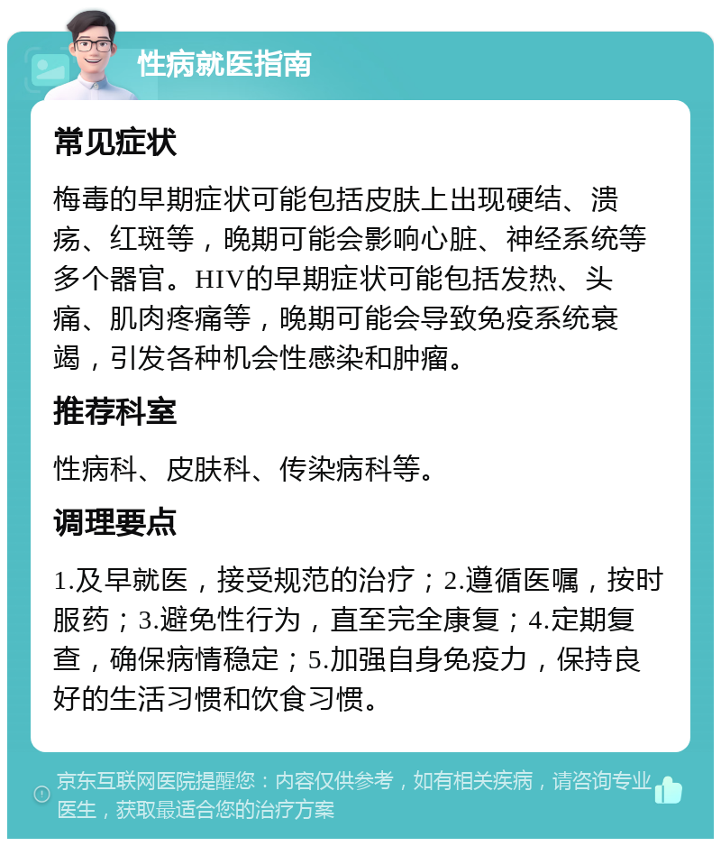 性病就医指南 常见症状 梅毒的早期症状可能包括皮肤上出现硬结、溃疡、红斑等，晚期可能会影响心脏、神经系统等多个器官。HIV的早期症状可能包括发热、头痛、肌肉疼痛等，晚期可能会导致免疫系统衰竭，引发各种机会性感染和肿瘤。 推荐科室 性病科、皮肤科、传染病科等。 调理要点 1.及早就医，接受规范的治疗；2.遵循医嘱，按时服药；3.避免性行为，直至完全康复；4.定期复查，确保病情稳定；5.加强自身免疫力，保持良好的生活习惯和饮食习惯。