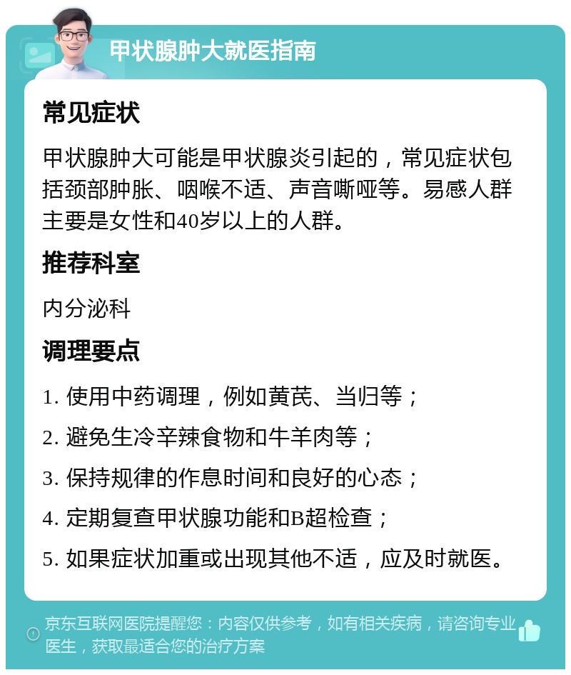 甲状腺肿大就医指南 常见症状 甲状腺肿大可能是甲状腺炎引起的，常见症状包括颈部肿胀、咽喉不适、声音嘶哑等。易感人群主要是女性和40岁以上的人群。 推荐科室 内分泌科 调理要点 1. 使用中药调理，例如黄芪、当归等； 2. 避免生冷辛辣食物和牛羊肉等； 3. 保持规律的作息时间和良好的心态； 4. 定期复查甲状腺功能和B超检查； 5. 如果症状加重或出现其他不适，应及时就医。