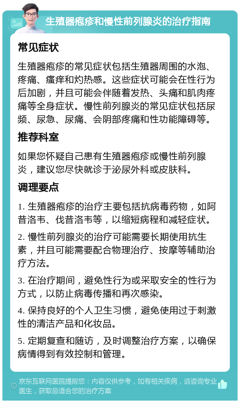 生殖器疱疹和慢性前列腺炎的治疗指南 常见症状 生殖器疱疹的常见症状包括生殖器周围的水泡、疼痛、瘙痒和灼热感。这些症状可能会在性行为后加剧，并且可能会伴随着发热、头痛和肌肉疼痛等全身症状。慢性前列腺炎的常见症状包括尿频、尿急、尿痛、会阴部疼痛和性功能障碍等。 推荐科室 如果您怀疑自己患有生殖器疱疹或慢性前列腺炎，建议您尽快就诊于泌尿外科或皮肤科。 调理要点 1. 生殖器疱疹的治疗主要包括抗病毒药物，如阿昔洛韦、伐昔洛韦等，以缩短病程和减轻症状。 2. 慢性前列腺炎的治疗可能需要长期使用抗生素，并且可能需要配合物理治疗、按摩等辅助治疗方法。 3. 在治疗期间，避免性行为或采取安全的性行为方式，以防止病毒传播和再次感染。 4. 保持良好的个人卫生习惯，避免使用过于刺激性的清洁产品和化妆品。 5. 定期复查和随访，及时调整治疗方案，以确保病情得到有效控制和管理。