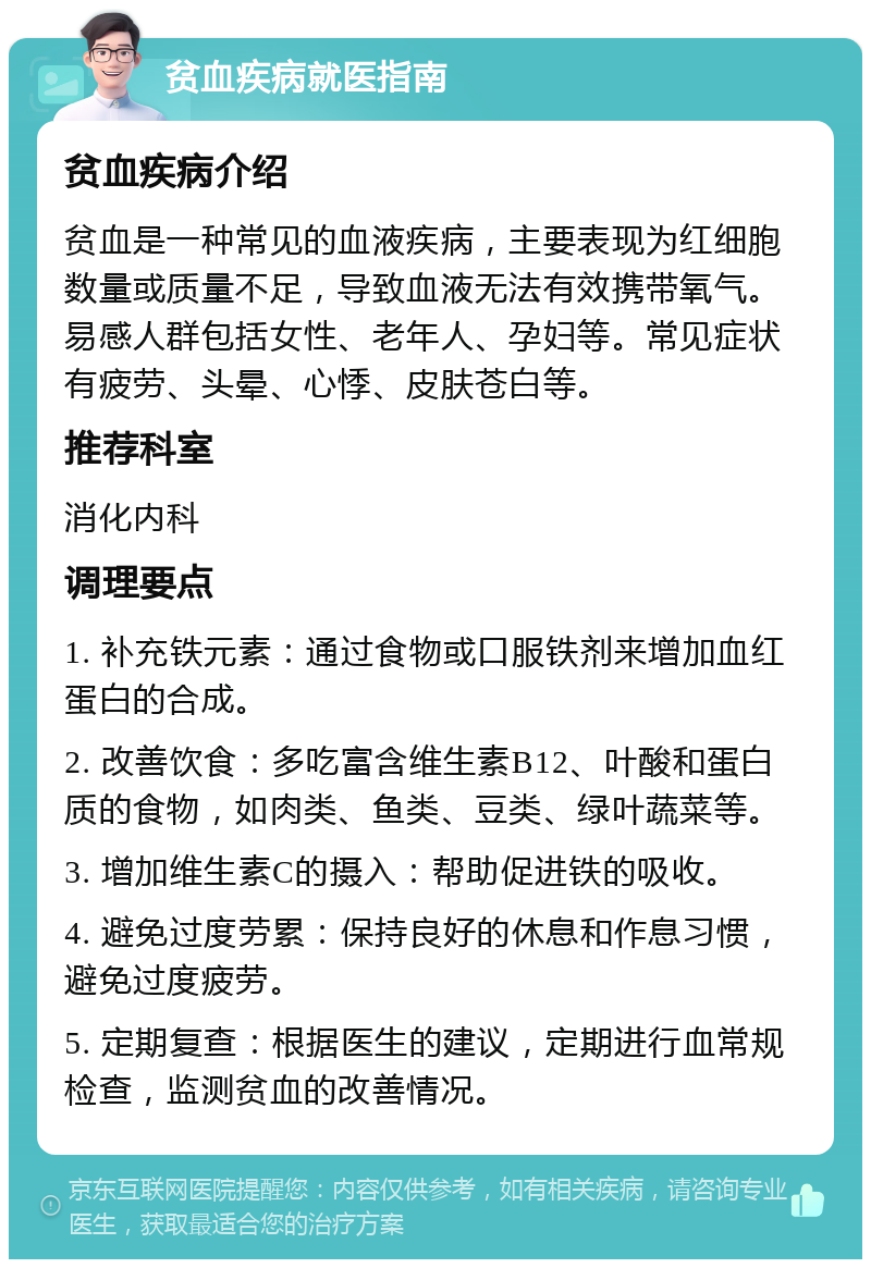 贫血疾病就医指南 贫血疾病介绍 贫血是一种常见的血液疾病，主要表现为红细胞数量或质量不足，导致血液无法有效携带氧气。易感人群包括女性、老年人、孕妇等。常见症状有疲劳、头晕、心悸、皮肤苍白等。 推荐科室 消化内科 调理要点 1. 补充铁元素：通过食物或口服铁剂来增加血红蛋白的合成。 2. 改善饮食：多吃富含维生素B12、叶酸和蛋白质的食物，如肉类、鱼类、豆类、绿叶蔬菜等。 3. 增加维生素C的摄入：帮助促进铁的吸收。 4. 避免过度劳累：保持良好的休息和作息习惯，避免过度疲劳。 5. 定期复查：根据医生的建议，定期进行血常规检查，监测贫血的改善情况。