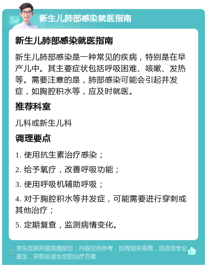 新生儿肺部感染就医指南 新生儿肺部感染就医指南 新生儿肺部感染是一种常见的疾病，特别是在早产儿中。其主要症状包括呼吸困难、咳嗽、发热等。需要注意的是，肺部感染可能会引起并发症，如胸腔积水等，应及时就医。 推荐科室 儿科或新生儿科 调理要点 1. 使用抗生素治疗感染； 2. 给予氧疗，改善呼吸功能； 3. 使用呼吸机辅助呼吸； 4. 对于胸腔积水等并发症，可能需要进行穿刺或其他治疗； 5. 定期复查，监测病情变化。