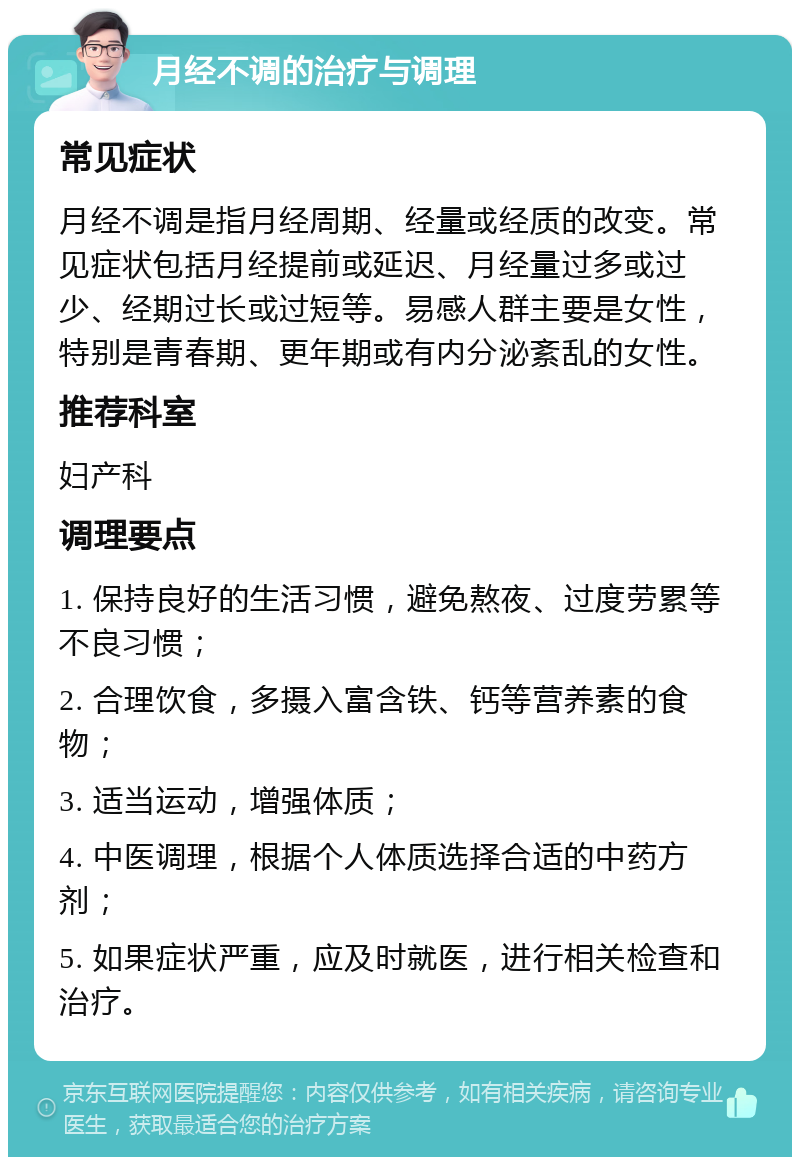 月经不调的治疗与调理 常见症状 月经不调是指月经周期、经量或经质的改变。常见症状包括月经提前或延迟、月经量过多或过少、经期过长或过短等。易感人群主要是女性，特别是青春期、更年期或有内分泌紊乱的女性。 推荐科室 妇产科 调理要点 1. 保持良好的生活习惯，避免熬夜、过度劳累等不良习惯； 2. 合理饮食，多摄入富含铁、钙等营养素的食物； 3. 适当运动，增强体质； 4. 中医调理，根据个人体质选择合适的中药方剂； 5. 如果症状严重，应及时就医，进行相关检查和治疗。