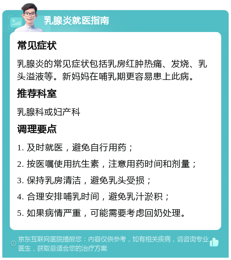 乳腺炎就医指南 常见症状 乳腺炎的常见症状包括乳房红肿热痛、发烧、乳头溢液等。新妈妈在哺乳期更容易患上此病。 推荐科室 乳腺科或妇产科 调理要点 1. 及时就医，避免自行用药； 2. 按医嘱使用抗生素，注意用药时间和剂量； 3. 保持乳房清洁，避免乳头受损； 4. 合理安排哺乳时间，避免乳汁淤积； 5. 如果病情严重，可能需要考虑回奶处理。