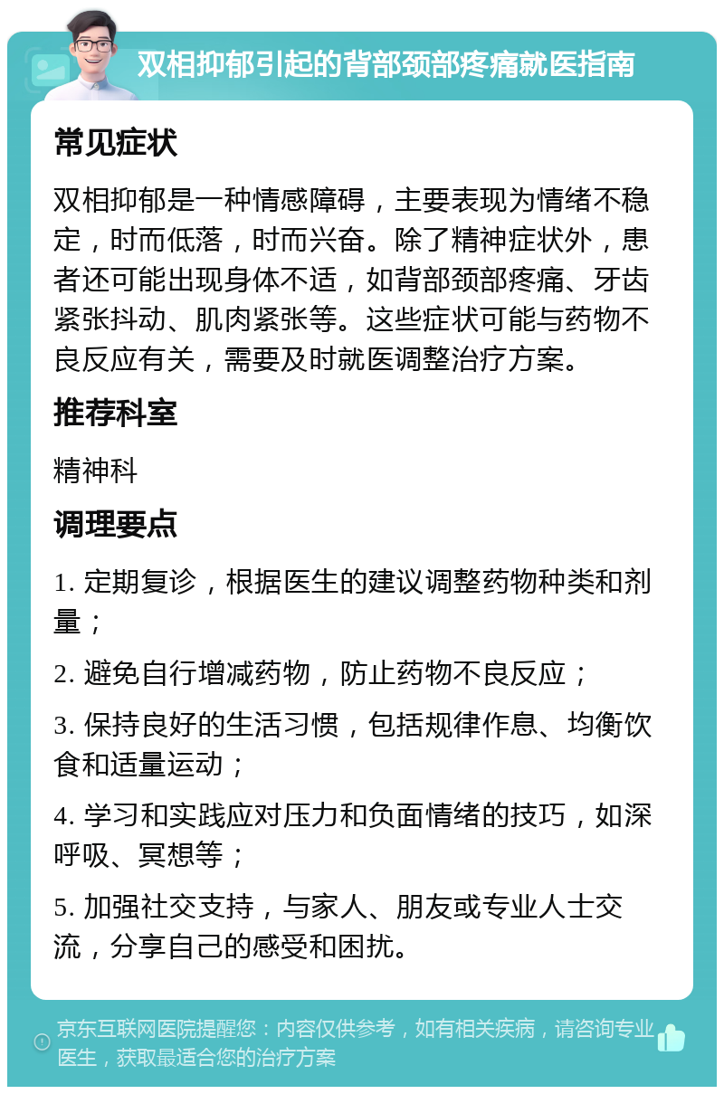 双相抑郁引起的背部颈部疼痛就医指南 常见症状 双相抑郁是一种情感障碍，主要表现为情绪不稳定，时而低落，时而兴奋。除了精神症状外，患者还可能出现身体不适，如背部颈部疼痛、牙齿紧张抖动、肌肉紧张等。这些症状可能与药物不良反应有关，需要及时就医调整治疗方案。 推荐科室 精神科 调理要点 1. 定期复诊，根据医生的建议调整药物种类和剂量； 2. 避免自行增减药物，防止药物不良反应； 3. 保持良好的生活习惯，包括规律作息、均衡饮食和适量运动； 4. 学习和实践应对压力和负面情绪的技巧，如深呼吸、冥想等； 5. 加强社交支持，与家人、朋友或专业人士交流，分享自己的感受和困扰。