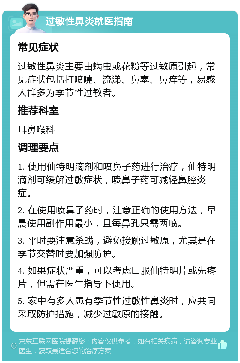 过敏性鼻炎就医指南 常见症状 过敏性鼻炎主要由螨虫或花粉等过敏原引起，常见症状包括打喷嚏、流涕、鼻塞、鼻痒等，易感人群多为季节性过敏者。 推荐科室 耳鼻喉科 调理要点 1. 使用仙特明滴剂和喷鼻子药进行治疗，仙特明滴剂可缓解过敏症状，喷鼻子药可减轻鼻腔炎症。 2. 在使用喷鼻子药时，注意正确的使用方法，早晨使用副作用最小，且每鼻孔只需两喷。 3. 平时要注意杀螨，避免接触过敏原，尤其是在季节交替时要加强防护。 4. 如果症状严重，可以考虑口服仙特明片或先疼片，但需在医生指导下使用。 5. 家中有多人患有季节性过敏性鼻炎时，应共同采取防护措施，减少过敏原的接触。