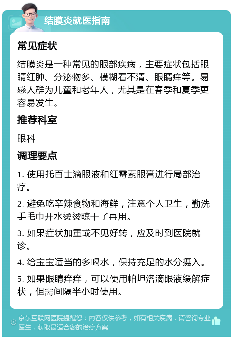 结膜炎就医指南 常见症状 结膜炎是一种常见的眼部疾病，主要症状包括眼睛红肿、分泌物多、模糊看不清、眼睛痒等。易感人群为儿童和老年人，尤其是在春季和夏季更容易发生。 推荐科室 眼科 调理要点 1. 使用托百士滴眼液和红霉素眼膏进行局部治疗。 2. 避免吃辛辣食物和海鲜，注意个人卫生，勤洗手毛巾开水烫烫晾干了再用。 3. 如果症状加重或不见好转，应及时到医院就诊。 4. 给宝宝适当的多喝水，保持充足的水分摄入。 5. 如果眼睛痒痒，可以使用帕坦洛滴眼液缓解症状，但需间隔半小时使用。