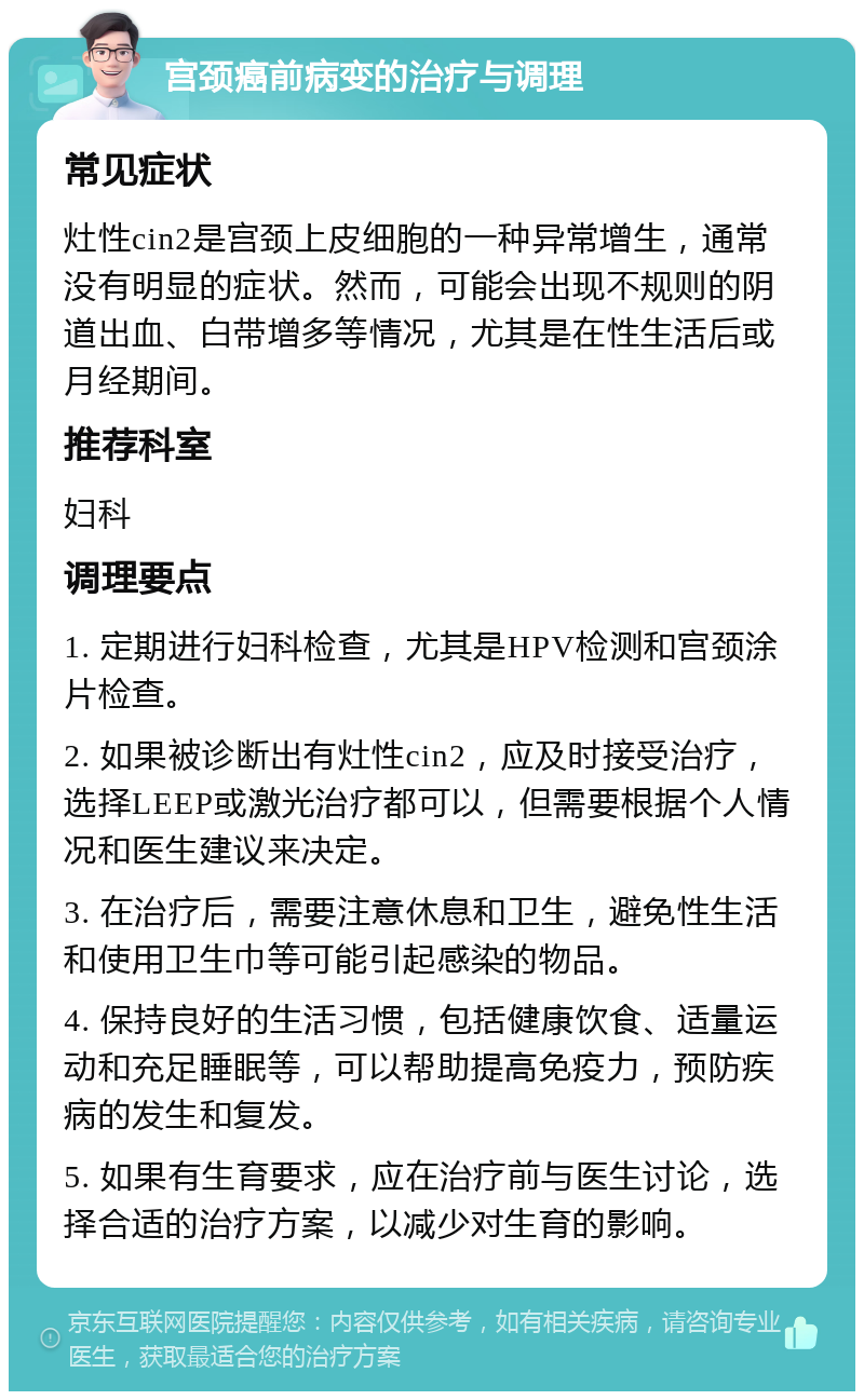 宫颈癌前病变的治疗与调理 常见症状 灶性cin2是宫颈上皮细胞的一种异常增生，通常没有明显的症状。然而，可能会出现不规则的阴道出血、白带增多等情况，尤其是在性生活后或月经期间。 推荐科室 妇科 调理要点 1. 定期进行妇科检查，尤其是HPV检测和宫颈涂片检查。 2. 如果被诊断出有灶性cin2，应及时接受治疗，选择LEEP或激光治疗都可以，但需要根据个人情况和医生建议来决定。 3. 在治疗后，需要注意休息和卫生，避免性生活和使用卫生巾等可能引起感染的物品。 4. 保持良好的生活习惯，包括健康饮食、适量运动和充足睡眠等，可以帮助提高免疫力，预防疾病的发生和复发。 5. 如果有生育要求，应在治疗前与医生讨论，选择合适的治疗方案，以减少对生育的影响。