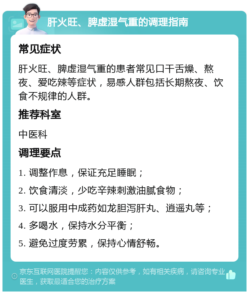 肝火旺、脾虚湿气重的调理指南 常见症状 肝火旺、脾虚湿气重的患者常见口干舌燥、熬夜、爱吃辣等症状，易感人群包括长期熬夜、饮食不规律的人群。 推荐科室 中医科 调理要点 1. 调整作息，保证充足睡眠； 2. 饮食清淡，少吃辛辣刺激油腻食物； 3. 可以服用中成药如龙胆泻肝丸、逍遥丸等； 4. 多喝水，保持水分平衡； 5. 避免过度劳累，保持心情舒畅。