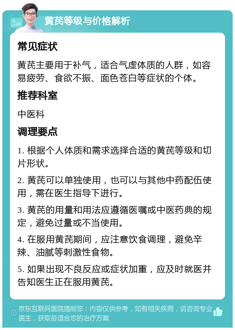 黄芪等级与价格解析 常见症状 黄芪主要用于补气，适合气虚体质的人群，如容易疲劳、食欲不振、面色苍白等症状的个体。 推荐科室 中医科 调理要点 1. 根据个人体质和需求选择合适的黄芪等级和切片形状。 2. 黄芪可以单独使用，也可以与其他中药配伍使用，需在医生指导下进行。 3. 黄芪的用量和用法应遵循医嘱或中医药典的规定，避免过量或不当使用。 4. 在服用黄芪期间，应注意饮食调理，避免辛辣、油腻等刺激性食物。 5. 如果出现不良反应或症状加重，应及时就医并告知医生正在服用黄芪。