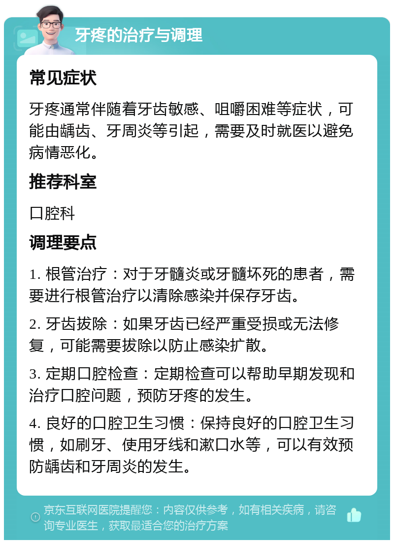 牙疼的治疗与调理 常见症状 牙疼通常伴随着牙齿敏感、咀嚼困难等症状，可能由龋齿、牙周炎等引起，需要及时就医以避免病情恶化。 推荐科室 口腔科 调理要点 1. 根管治疗：对于牙髓炎或牙髓坏死的患者，需要进行根管治疗以清除感染并保存牙齿。 2. 牙齿拔除：如果牙齿已经严重受损或无法修复，可能需要拔除以防止感染扩散。 3. 定期口腔检查：定期检查可以帮助早期发现和治疗口腔问题，预防牙疼的发生。 4. 良好的口腔卫生习惯：保持良好的口腔卫生习惯，如刷牙、使用牙线和漱口水等，可以有效预防龋齿和牙周炎的发生。