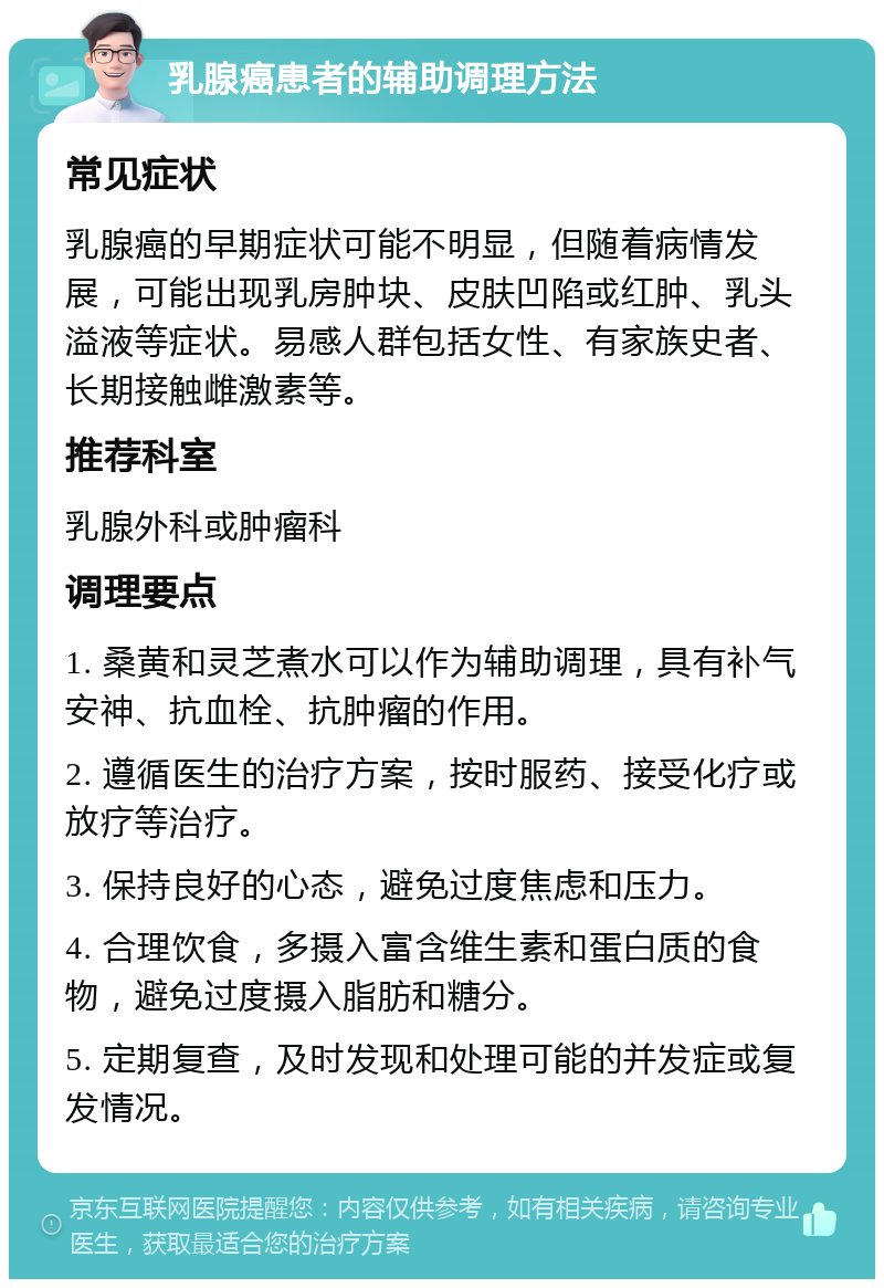 乳腺癌患者的辅助调理方法 常见症状 乳腺癌的早期症状可能不明显，但随着病情发展，可能出现乳房肿块、皮肤凹陷或红肿、乳头溢液等症状。易感人群包括女性、有家族史者、长期接触雌激素等。 推荐科室 乳腺外科或肿瘤科 调理要点 1. 桑黄和灵芝煮水可以作为辅助调理，具有补气安神、抗血栓、抗肿瘤的作用。 2. 遵循医生的治疗方案，按时服药、接受化疗或放疗等治疗。 3. 保持良好的心态，避免过度焦虑和压力。 4. 合理饮食，多摄入富含维生素和蛋白质的食物，避免过度摄入脂肪和糖分。 5. 定期复查，及时发现和处理可能的并发症或复发情况。