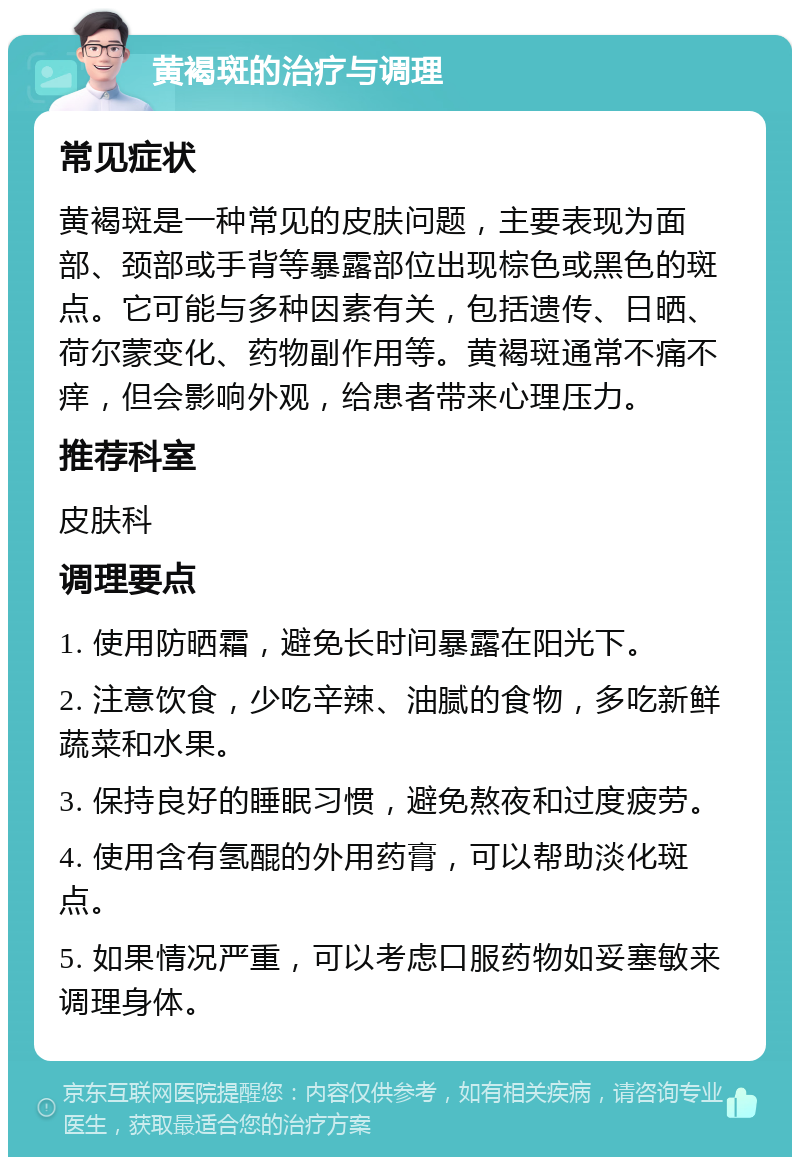 黄褐斑的治疗与调理 常见症状 黄褐斑是一种常见的皮肤问题，主要表现为面部、颈部或手背等暴露部位出现棕色或黑色的斑点。它可能与多种因素有关，包括遗传、日晒、荷尔蒙变化、药物副作用等。黄褐斑通常不痛不痒，但会影响外观，给患者带来心理压力。 推荐科室 皮肤科 调理要点 1. 使用防晒霜，避免长时间暴露在阳光下。 2. 注意饮食，少吃辛辣、油腻的食物，多吃新鲜蔬菜和水果。 3. 保持良好的睡眠习惯，避免熬夜和过度疲劳。 4. 使用含有氢醌的外用药膏，可以帮助淡化斑点。 5. 如果情况严重，可以考虑口服药物如妥塞敏来调理身体。