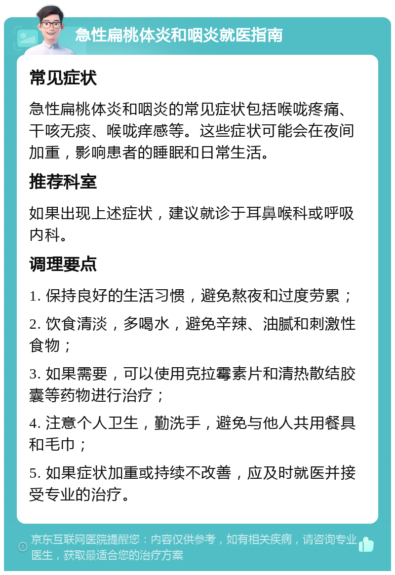 急性扁桃体炎和咽炎就医指南 常见症状 急性扁桃体炎和咽炎的常见症状包括喉咙疼痛、干咳无痰、喉咙痒感等。这些症状可能会在夜间加重，影响患者的睡眠和日常生活。 推荐科室 如果出现上述症状，建议就诊于耳鼻喉科或呼吸内科。 调理要点 1. 保持良好的生活习惯，避免熬夜和过度劳累； 2. 饮食清淡，多喝水，避免辛辣、油腻和刺激性食物； 3. 如果需要，可以使用克拉霉素片和清热散结胶囊等药物进行治疗； 4. 注意个人卫生，勤洗手，避免与他人共用餐具和毛巾； 5. 如果症状加重或持续不改善，应及时就医并接受专业的治疗。