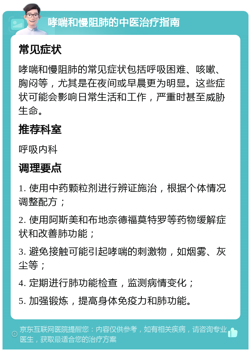 哮喘和慢阻肺的中医治疗指南 常见症状 哮喘和慢阻肺的常见症状包括呼吸困难、咳嗽、胸闷等，尤其是在夜间或早晨更为明显。这些症状可能会影响日常生活和工作，严重时甚至威胁生命。 推荐科室 呼吸内科 调理要点 1. 使用中药颗粒剂进行辨证施治，根据个体情况调整配方； 2. 使用阿斯美和布地奈德福莫特罗等药物缓解症状和改善肺功能； 3. 避免接触可能引起哮喘的刺激物，如烟雾、灰尘等； 4. 定期进行肺功能检查，监测病情变化； 5. 加强锻炼，提高身体免疫力和肺功能。