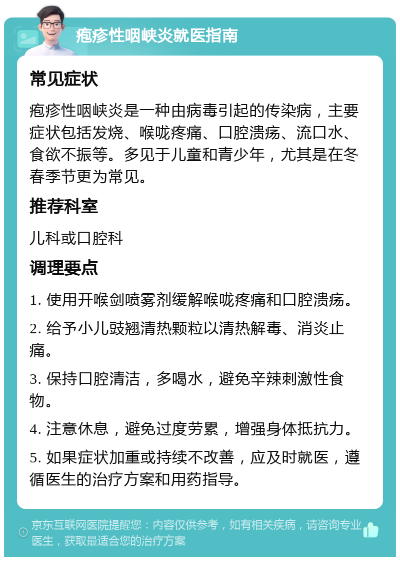 疱疹性咽峡炎就医指南 常见症状 疱疹性咽峡炎是一种由病毒引起的传染病，主要症状包括发烧、喉咙疼痛、口腔溃疡、流口水、食欲不振等。多见于儿童和青少年，尤其是在冬春季节更为常见。 推荐科室 儿科或口腔科 调理要点 1. 使用开喉剑喷雾剂缓解喉咙疼痛和口腔溃疡。 2. 给予小儿豉翘清热颗粒以清热解毒、消炎止痛。 3. 保持口腔清洁，多喝水，避免辛辣刺激性食物。 4. 注意休息，避免过度劳累，增强身体抵抗力。 5. 如果症状加重或持续不改善，应及时就医，遵循医生的治疗方案和用药指导。