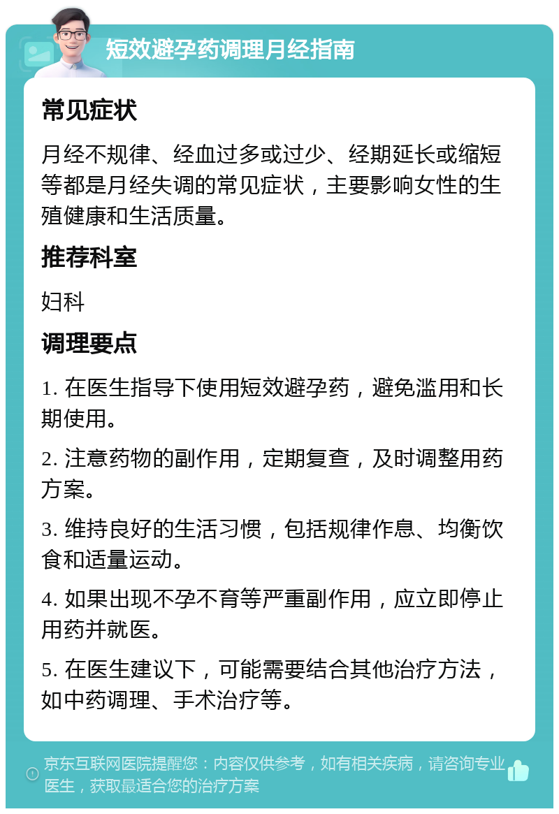 短效避孕药调理月经指南 常见症状 月经不规律、经血过多或过少、经期延长或缩短等都是月经失调的常见症状，主要影响女性的生殖健康和生活质量。 推荐科室 妇科 调理要点 1. 在医生指导下使用短效避孕药，避免滥用和长期使用。 2. 注意药物的副作用，定期复查，及时调整用药方案。 3. 维持良好的生活习惯，包括规律作息、均衡饮食和适量运动。 4. 如果出现不孕不育等严重副作用，应立即停止用药并就医。 5. 在医生建议下，可能需要结合其他治疗方法，如中药调理、手术治疗等。