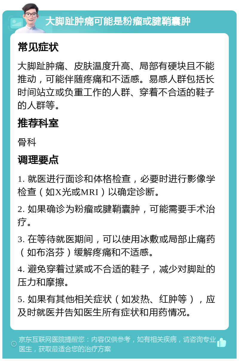 大脚趾肿痛可能是粉瘤或腱鞘囊肿 常见症状 大脚趾肿痛、皮肤温度升高、局部有硬块且不能推动，可能伴随疼痛和不适感。易感人群包括长时间站立或负重工作的人群、穿着不合适的鞋子的人群等。 推荐科室 骨科 调理要点 1. 就医进行面诊和体格检查，必要时进行影像学检查（如X光或MRI）以确定诊断。 2. 如果确诊为粉瘤或腱鞘囊肿，可能需要手术治疗。 3. 在等待就医期间，可以使用冰敷或局部止痛药（如布洛芬）缓解疼痛和不适感。 4. 避免穿着过紧或不合适的鞋子，减少对脚趾的压力和摩擦。 5. 如果有其他相关症状（如发热、红肿等），应及时就医并告知医生所有症状和用药情况。