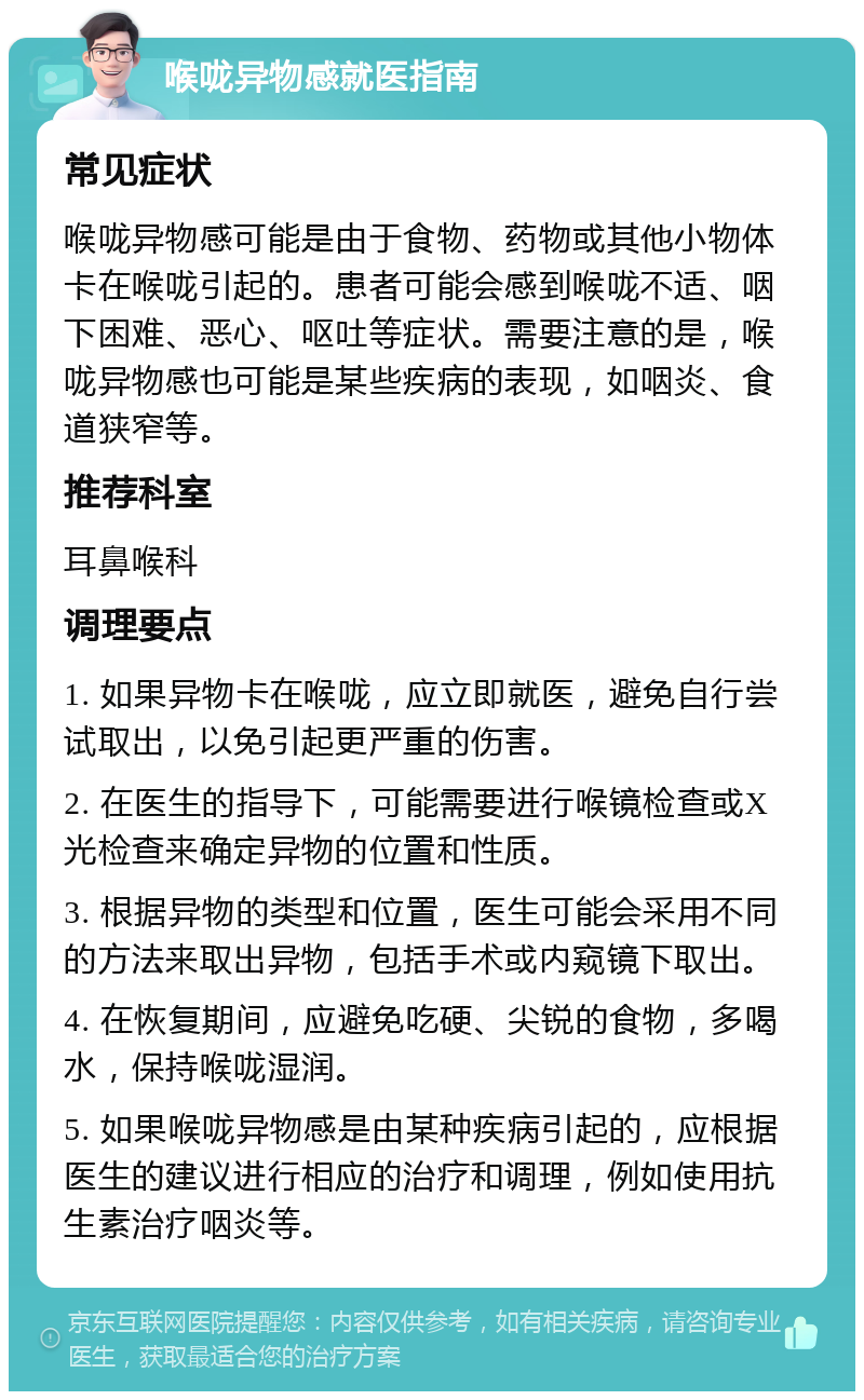 喉咙异物感就医指南 常见症状 喉咙异物感可能是由于食物、药物或其他小物体卡在喉咙引起的。患者可能会感到喉咙不适、咽下困难、恶心、呕吐等症状。需要注意的是，喉咙异物感也可能是某些疾病的表现，如咽炎、食道狭窄等。 推荐科室 耳鼻喉科 调理要点 1. 如果异物卡在喉咙，应立即就医，避免自行尝试取出，以免引起更严重的伤害。 2. 在医生的指导下，可能需要进行喉镜检查或X光检查来确定异物的位置和性质。 3. 根据异物的类型和位置，医生可能会采用不同的方法来取出异物，包括手术或内窥镜下取出。 4. 在恢复期间，应避免吃硬、尖锐的食物，多喝水，保持喉咙湿润。 5. 如果喉咙异物感是由某种疾病引起的，应根据医生的建议进行相应的治疗和调理，例如使用抗生素治疗咽炎等。