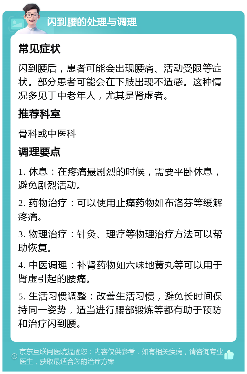 闪到腰的处理与调理 常见症状 闪到腰后，患者可能会出现腰痛、活动受限等症状。部分患者可能会在下肢出现不适感。这种情况多见于中老年人，尤其是肾虚者。 推荐科室 骨科或中医科 调理要点 1. 休息：在疼痛最剧烈的时候，需要平卧休息，避免剧烈活动。 2. 药物治疗：可以使用止痛药物如布洛芬等缓解疼痛。 3. 物理治疗：针灸、理疗等物理治疗方法可以帮助恢复。 4. 中医调理：补肾药物如六味地黄丸等可以用于肾虚引起的腰痛。 5. 生活习惯调整：改善生活习惯，避免长时间保持同一姿势，适当进行腰部锻炼等都有助于预防和治疗闪到腰。