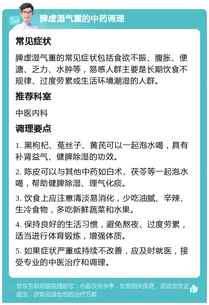 脾虚湿气重的中药调理 常见症状 脾虚湿气重的常见症状包括食欲不振、腹胀、便溏、乏力、水肿等，易感人群主要是长期饮食不规律、过度劳累或生活环境潮湿的人群。 推荐科室 中医内科 调理要点 1. 黑枸杞、菟丝子、黄芪可以一起泡水喝，具有补肾益气、健脾除湿的功效。 2. 陈皮可以与其他中药如白术、茯苓等一起泡水喝，帮助健脾除湿、理气化痰。 3. 饮食上应注意清淡易消化，少吃油腻、辛辣、生冷食物，多吃新鲜蔬菜和水果。 4. 保持良好的生活习惯，避免熬夜、过度劳累，适当进行体育锻炼，增强体质。 5. 如果症状严重或持续不改善，应及时就医，接受专业的中医治疗和调理。