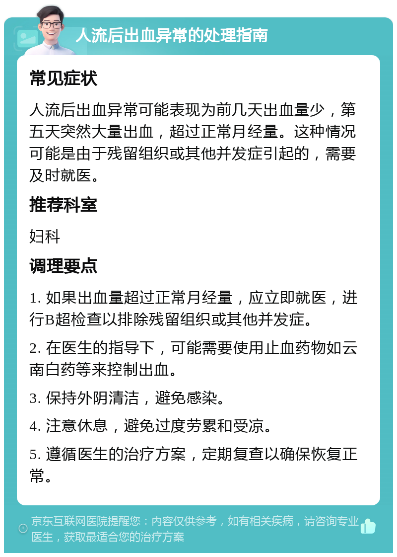 人流后出血异常的处理指南 常见症状 人流后出血异常可能表现为前几天出血量少，第五天突然大量出血，超过正常月经量。这种情况可能是由于残留组织或其他并发症引起的，需要及时就医。 推荐科室 妇科 调理要点 1. 如果出血量超过正常月经量，应立即就医，进行B超检查以排除残留组织或其他并发症。 2. 在医生的指导下，可能需要使用止血药物如云南白药等来控制出血。 3. 保持外阴清洁，避免感染。 4. 注意休息，避免过度劳累和受凉。 5. 遵循医生的治疗方案，定期复查以确保恢复正常。