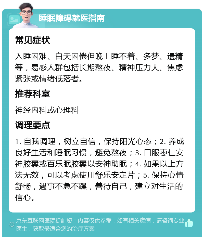 睡眠障碍就医指南 常见症状 入睡困难、白天困倦但晚上睡不着、多梦、遗精等，易感人群包括长期熬夜、精神压力大、焦虑紧张或情绪低落者。 推荐科室 神经内科或心理科 调理要点 1. 自我调理，树立自信，保持阳光心态；2. 养成良好生活和睡眠习惯，避免熬夜；3. 口服枣仁安神胶囊或百乐眠胶囊以安神助眠；4. 如果以上方法无效，可以考虑使用舒乐安定片；5. 保持心情舒畅，遇事不急不躁，善待自己，建立对生活的信心。