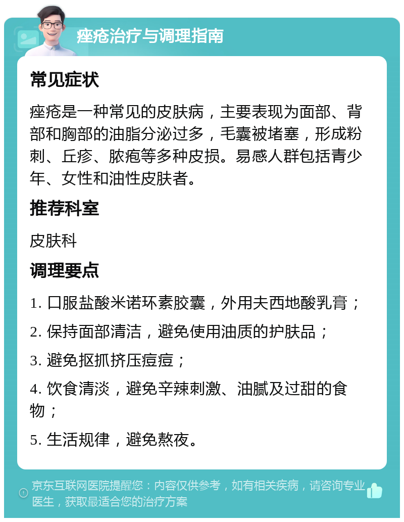 痤疮治疗与调理指南 常见症状 痤疮是一种常见的皮肤病，主要表现为面部、背部和胸部的油脂分泌过多，毛囊被堵塞，形成粉刺、丘疹、脓疱等多种皮损。易感人群包括青少年、女性和油性皮肤者。 推荐科室 皮肤科 调理要点 1. 口服盐酸米诺环素胶囊，外用夫西地酸乳膏； 2. 保持面部清洁，避免使用油质的护肤品； 3. 避免抠抓挤压痘痘； 4. 饮食清淡，避免辛辣刺激、油腻及过甜的食物； 5. 生活规律，避免熬夜。