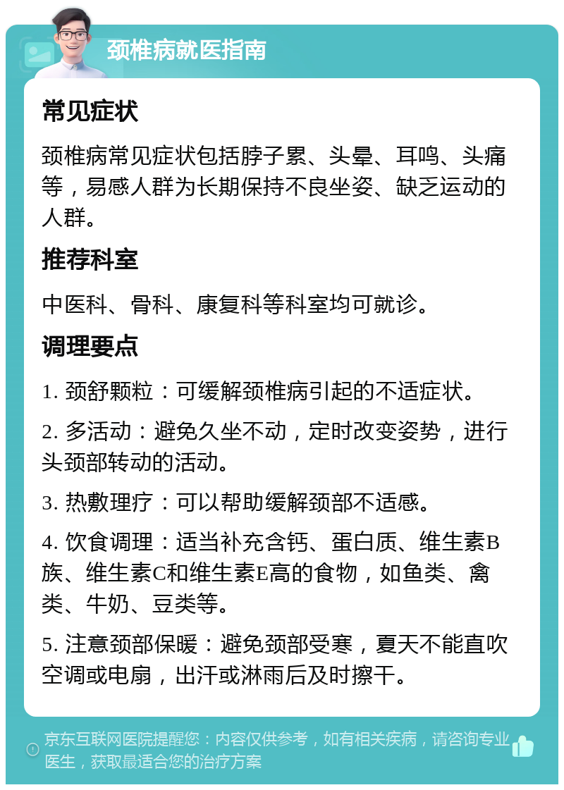 颈椎病就医指南 常见症状 颈椎病常见症状包括脖子累、头晕、耳鸣、头痛等，易感人群为长期保持不良坐姿、缺乏运动的人群。 推荐科室 中医科、骨科、康复科等科室均可就诊。 调理要点 1. 颈舒颗粒：可缓解颈椎病引起的不适症状。 2. 多活动：避免久坐不动，定时改变姿势，进行头颈部转动的活动。 3. 热敷理疗：可以帮助缓解颈部不适感。 4. 饮食调理：适当补充含钙、蛋白质、维生素B族、维生素C和维生素E高的食物，如鱼类、禽类、牛奶、豆类等。 5. 注意颈部保暖：避免颈部受寒，夏天不能直吹空调或电扇，出汗或淋雨后及时擦干。