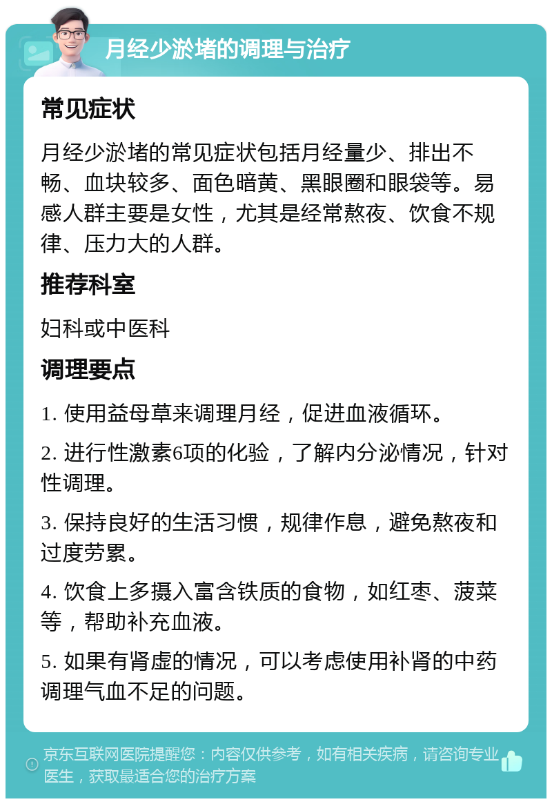 月经少淤堵的调理与治疗 常见症状 月经少淤堵的常见症状包括月经量少、排出不畅、血块较多、面色暗黄、黑眼圈和眼袋等。易感人群主要是女性，尤其是经常熬夜、饮食不规律、压力大的人群。 推荐科室 妇科或中医科 调理要点 1. 使用益母草来调理月经，促进血液循环。 2. 进行性激素6项的化验，了解内分泌情况，针对性调理。 3. 保持良好的生活习惯，规律作息，避免熬夜和过度劳累。 4. 饮食上多摄入富含铁质的食物，如红枣、菠菜等，帮助补充血液。 5. 如果有肾虚的情况，可以考虑使用补肾的中药调理气血不足的问题。