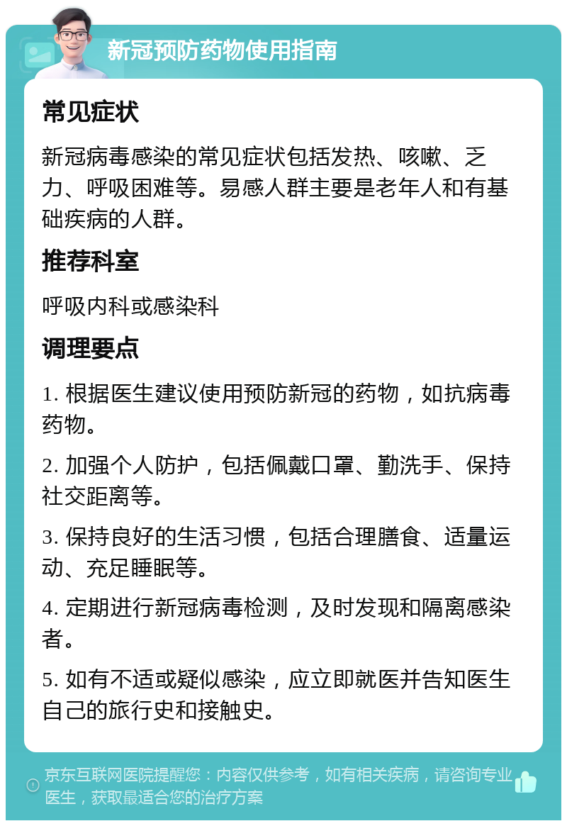 新冠预防药物使用指南 常见症状 新冠病毒感染的常见症状包括发热、咳嗽、乏力、呼吸困难等。易感人群主要是老年人和有基础疾病的人群。 推荐科室 呼吸内科或感染科 调理要点 1. 根据医生建议使用预防新冠的药物，如抗病毒药物。 2. 加强个人防护，包括佩戴口罩、勤洗手、保持社交距离等。 3. 保持良好的生活习惯，包括合理膳食、适量运动、充足睡眠等。 4. 定期进行新冠病毒检测，及时发现和隔离感染者。 5. 如有不适或疑似感染，应立即就医并告知医生自己的旅行史和接触史。