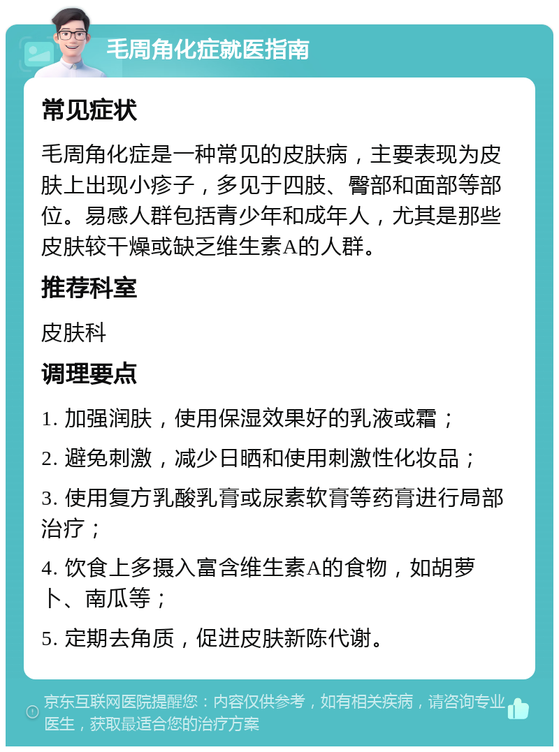 毛周角化症就医指南 常见症状 毛周角化症是一种常见的皮肤病，主要表现为皮肤上出现小疹子，多见于四肢、臀部和面部等部位。易感人群包括青少年和成年人，尤其是那些皮肤较干燥或缺乏维生素A的人群。 推荐科室 皮肤科 调理要点 1. 加强润肤，使用保湿效果好的乳液或霜； 2. 避免刺激，减少日晒和使用刺激性化妆品； 3. 使用复方乳酸乳膏或尿素软膏等药膏进行局部治疗； 4. 饮食上多摄入富含维生素A的食物，如胡萝卜、南瓜等； 5. 定期去角质，促进皮肤新陈代谢。