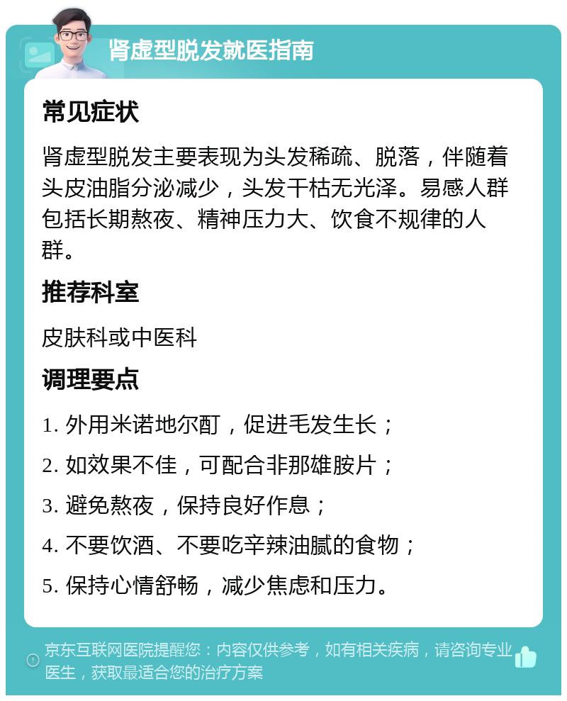 肾虚型脱发就医指南 常见症状 肾虚型脱发主要表现为头发稀疏、脱落，伴随着头皮油脂分泌减少，头发干枯无光泽。易感人群包括长期熬夜、精神压力大、饮食不规律的人群。 推荐科室 皮肤科或中医科 调理要点 1. 外用米诺地尔酊，促进毛发生长； 2. 如效果不佳，可配合非那雄胺片； 3. 避免熬夜，保持良好作息； 4. 不要饮酒、不要吃辛辣油腻的食物； 5. 保持心情舒畅，减少焦虑和压力。