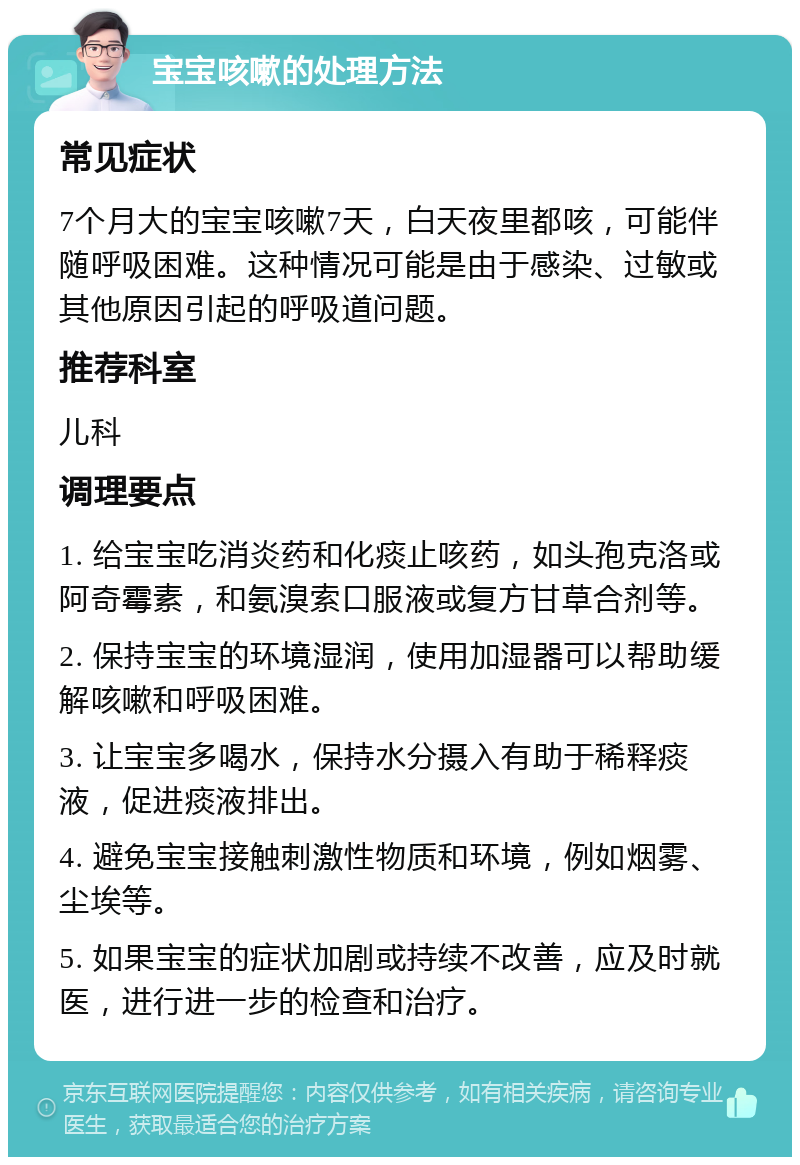 宝宝咳嗽的处理方法 常见症状 7个月大的宝宝咳嗽7天，白天夜里都咳，可能伴随呼吸困难。这种情况可能是由于感染、过敏或其他原因引起的呼吸道问题。 推荐科室 儿科 调理要点 1. 给宝宝吃消炎药和化痰止咳药，如头孢克洛或阿奇霉素，和氨溴索口服液或复方甘草合剂等。 2. 保持宝宝的环境湿润，使用加湿器可以帮助缓解咳嗽和呼吸困难。 3. 让宝宝多喝水，保持水分摄入有助于稀释痰液，促进痰液排出。 4. 避免宝宝接触刺激性物质和环境，例如烟雾、尘埃等。 5. 如果宝宝的症状加剧或持续不改善，应及时就医，进行进一步的检查和治疗。