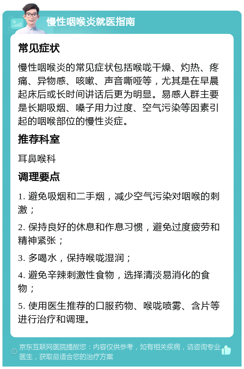 慢性咽喉炎就医指南 常见症状 慢性咽喉炎的常见症状包括喉咙干燥、灼热、疼痛、异物感、咳嗽、声音嘶哑等，尤其是在早晨起床后或长时间讲话后更为明显。易感人群主要是长期吸烟、嗓子用力过度、空气污染等因素引起的咽喉部位的慢性炎症。 推荐科室 耳鼻喉科 调理要点 1. 避免吸烟和二手烟，减少空气污染对咽喉的刺激； 2. 保持良好的休息和作息习惯，避免过度疲劳和精神紧张； 3. 多喝水，保持喉咙湿润； 4. 避免辛辣刺激性食物，选择清淡易消化的食物； 5. 使用医生推荐的口服药物、喉咙喷雾、含片等进行治疗和调理。