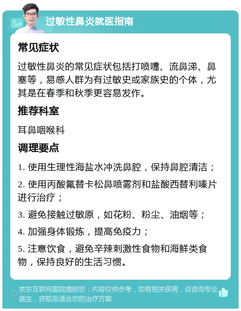 过敏性鼻炎就医指南 常见症状 过敏性鼻炎的常见症状包括打喷嚏、流鼻涕、鼻塞等，易感人群为有过敏史或家族史的个体，尤其是在春季和秋季更容易发作。 推荐科室 耳鼻咽喉科 调理要点 1. 使用生理性海盐水冲洗鼻腔，保持鼻腔清洁； 2. 使用丙酸氟替卡松鼻喷雾剂和盐酸西替利嗪片进行治疗； 3. 避免接触过敏原，如花粉、粉尘、油烟等； 4. 加强身体锻炼，提高免疫力； 5. 注意饮食，避免辛辣刺激性食物和海鲜类食物，保持良好的生活习惯。