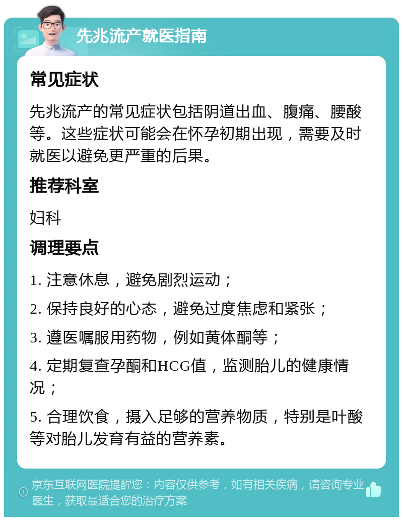 先兆流产就医指南 常见症状 先兆流产的常见症状包括阴道出血、腹痛、腰酸等。这些症状可能会在怀孕初期出现，需要及时就医以避免更严重的后果。 推荐科室 妇科 调理要点 1. 注意休息，避免剧烈运动； 2. 保持良好的心态，避免过度焦虑和紧张； 3. 遵医嘱服用药物，例如黄体酮等； 4. 定期复查孕酮和HCG值，监测胎儿的健康情况； 5. 合理饮食，摄入足够的营养物质，特别是叶酸等对胎儿发育有益的营养素。