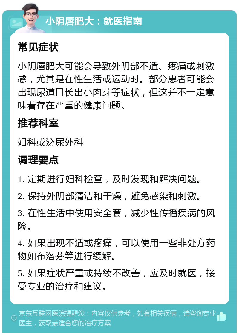 小阴唇肥大：就医指南 常见症状 小阴唇肥大可能会导致外阴部不适、疼痛或刺激感，尤其是在性生活或运动时。部分患者可能会出现尿道口长出小肉芽等症状，但这并不一定意味着存在严重的健康问题。 推荐科室 妇科或泌尿外科 调理要点 1. 定期进行妇科检查，及时发现和解决问题。 2. 保持外阴部清洁和干燥，避免感染和刺激。 3. 在性生活中使用安全套，减少性传播疾病的风险。 4. 如果出现不适或疼痛，可以使用一些非处方药物如布洛芬等进行缓解。 5. 如果症状严重或持续不改善，应及时就医，接受专业的治疗和建议。