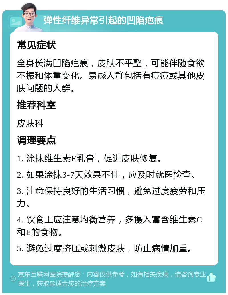 弹性纤维异常引起的凹陷疤痕 常见症状 全身长满凹陷疤痕，皮肤不平整，可能伴随食欲不振和体重变化。易感人群包括有痘痘或其他皮肤问题的人群。 推荐科室 皮肤科 调理要点 1. 涂抹维生素E乳膏，促进皮肤修复。 2. 如果涂抹3-7天效果不佳，应及时就医检查。 3. 注意保持良好的生活习惯，避免过度疲劳和压力。 4. 饮食上应注意均衡营养，多摄入富含维生素C和E的食物。 5. 避免过度挤压或刺激皮肤，防止病情加重。