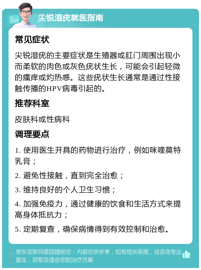 尖锐湿疣就医指南 常见症状 尖锐湿疣的主要症状是生殖器或肛门周围出现小而柔软的肉色或灰色疣状生长，可能会引起轻微的瘙痒或灼热感。这些疣状生长通常是通过性接触传播的HPV病毒引起的。 推荐科室 皮肤科或性病科 调理要点 1. 使用医生开具的药物进行治疗，例如咪喹莫特乳膏； 2. 避免性接触，直到完全治愈； 3. 维持良好的个人卫生习惯； 4. 加强免疫力，通过健康的饮食和生活方式来提高身体抵抗力； 5. 定期复查，确保病情得到有效控制和治愈。