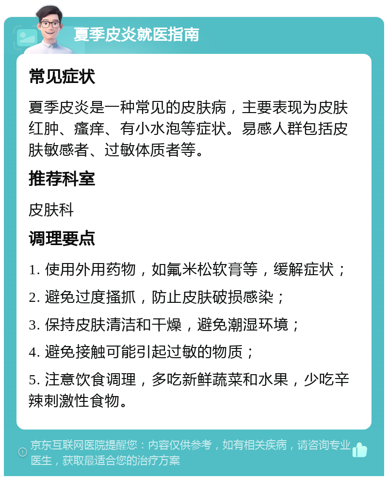 夏季皮炎就医指南 常见症状 夏季皮炎是一种常见的皮肤病，主要表现为皮肤红肿、瘙痒、有小水泡等症状。易感人群包括皮肤敏感者、过敏体质者等。 推荐科室 皮肤科 调理要点 1. 使用外用药物，如氟米松软膏等，缓解症状； 2. 避免过度搔抓，防止皮肤破损感染； 3. 保持皮肤清洁和干燥，避免潮湿环境； 4. 避免接触可能引起过敏的物质； 5. 注意饮食调理，多吃新鲜蔬菜和水果，少吃辛辣刺激性食物。