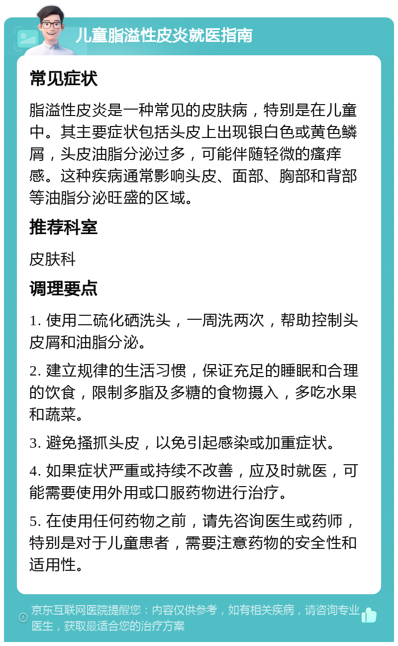 儿童脂溢性皮炎就医指南 常见症状 脂溢性皮炎是一种常见的皮肤病，特别是在儿童中。其主要症状包括头皮上出现银白色或黄色鳞屑，头皮油脂分泌过多，可能伴随轻微的瘙痒感。这种疾病通常影响头皮、面部、胸部和背部等油脂分泌旺盛的区域。 推荐科室 皮肤科 调理要点 1. 使用二硫化硒洗头，一周洗两次，帮助控制头皮屑和油脂分泌。 2. 建立规律的生活习惯，保证充足的睡眠和合理的饮食，限制多脂及多糖的食物摄入，多吃水果和蔬菜。 3. 避免搔抓头皮，以免引起感染或加重症状。 4. 如果症状严重或持续不改善，应及时就医，可能需要使用外用或口服药物进行治疗。 5. 在使用任何药物之前，请先咨询医生或药师，特别是对于儿童患者，需要注意药物的安全性和适用性。