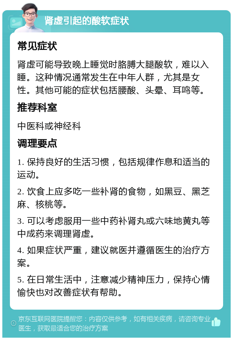 肾虚引起的酸软症状 常见症状 肾虚可能导致晚上睡觉时胳膊大腿酸软，难以入睡。这种情况通常发生在中年人群，尤其是女性。其他可能的症状包括腰酸、头晕、耳鸣等。 推荐科室 中医科或神经科 调理要点 1. 保持良好的生活习惯，包括规律作息和适当的运动。 2. 饮食上应多吃一些补肾的食物，如黑豆、黑芝麻、核桃等。 3. 可以考虑服用一些中药补肾丸或六味地黄丸等中成药来调理肾虚。 4. 如果症状严重，建议就医并遵循医生的治疗方案。 5. 在日常生活中，注意减少精神压力，保持心情愉快也对改善症状有帮助。