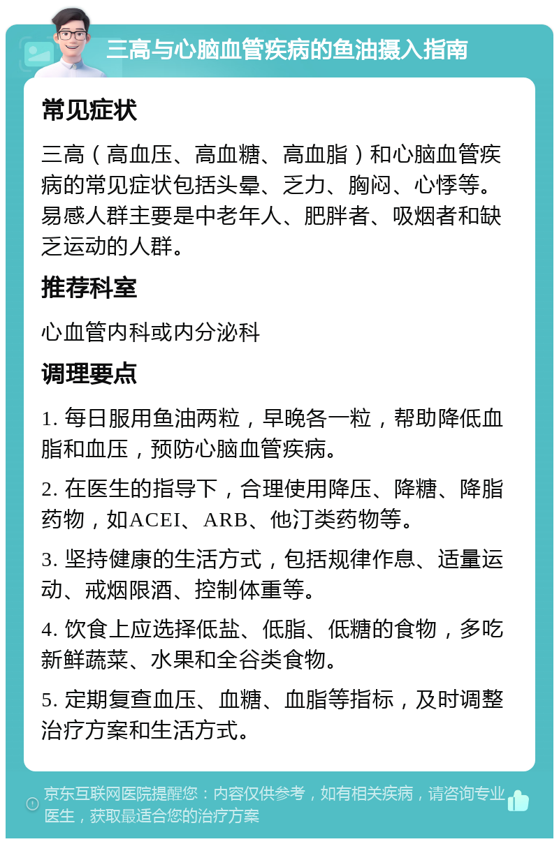 三高与心脑血管疾病的鱼油摄入指南 常见症状 三高（高血压、高血糖、高血脂）和心脑血管疾病的常见症状包括头晕、乏力、胸闷、心悸等。易感人群主要是中老年人、肥胖者、吸烟者和缺乏运动的人群。 推荐科室 心血管内科或内分泌科 调理要点 1. 每日服用鱼油两粒，早晚各一粒，帮助降低血脂和血压，预防心脑血管疾病。 2. 在医生的指导下，合理使用降压、降糖、降脂药物，如ACEI、ARB、他汀类药物等。 3. 坚持健康的生活方式，包括规律作息、适量运动、戒烟限酒、控制体重等。 4. 饮食上应选择低盐、低脂、低糖的食物，多吃新鲜蔬菜、水果和全谷类食物。 5. 定期复查血压、血糖、血脂等指标，及时调整治疗方案和生活方式。