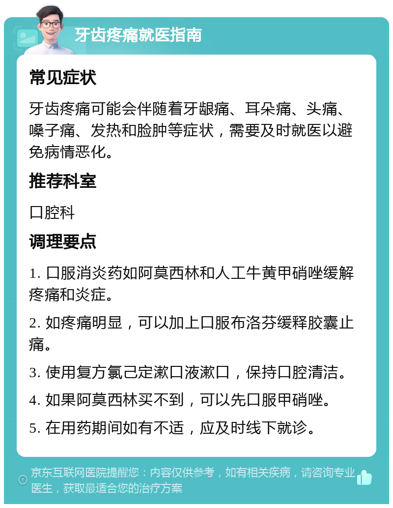 牙齿疼痛就医指南 常见症状 牙齿疼痛可能会伴随着牙龈痛、耳朵痛、头痛、嗓子痛、发热和脸肿等症状，需要及时就医以避免病情恶化。 推荐科室 口腔科 调理要点 1. 口服消炎药如阿莫西林和人工牛黄甲硝唑缓解疼痛和炎症。 2. 如疼痛明显，可以加上口服布洛芬缓释胶囊止痛。 3. 使用复方氯己定漱口液漱口，保持口腔清洁。 4. 如果阿莫西林买不到，可以先口服甲硝唑。 5. 在用药期间如有不适，应及时线下就诊。