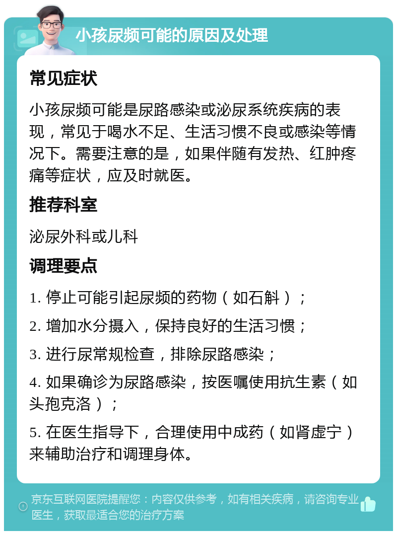 小孩尿频可能的原因及处理 常见症状 小孩尿频可能是尿路感染或泌尿系统疾病的表现，常见于喝水不足、生活习惯不良或感染等情况下。需要注意的是，如果伴随有发热、红肿疼痛等症状，应及时就医。 推荐科室 泌尿外科或儿科 调理要点 1. 停止可能引起尿频的药物（如石斛）； 2. 增加水分摄入，保持良好的生活习惯； 3. 进行尿常规检查，排除尿路感染； 4. 如果确诊为尿路感染，按医嘱使用抗生素（如头孢克洛）； 5. 在医生指导下，合理使用中成药（如肾虚宁）来辅助治疗和调理身体。