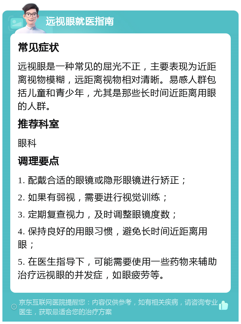 远视眼就医指南 常见症状 远视眼是一种常见的屈光不正，主要表现为近距离视物模糊，远距离视物相对清晰。易感人群包括儿童和青少年，尤其是那些长时间近距离用眼的人群。 推荐科室 眼科 调理要点 1. 配戴合适的眼镜或隐形眼镜进行矫正； 2. 如果有弱视，需要进行视觉训练； 3. 定期复查视力，及时调整眼镜度数； 4. 保持良好的用眼习惯，避免长时间近距离用眼； 5. 在医生指导下，可能需要使用一些药物来辅助治疗远视眼的并发症，如眼疲劳等。