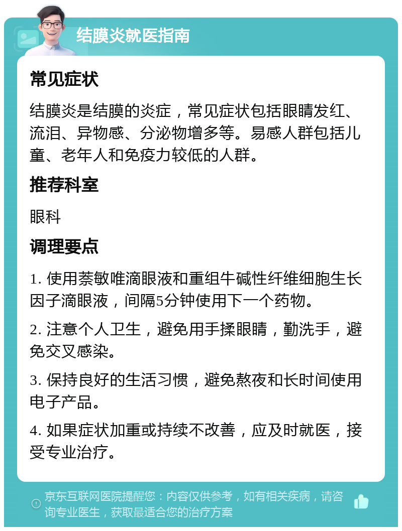 结膜炎就医指南 常见症状 结膜炎是结膜的炎症，常见症状包括眼睛发红、流泪、异物感、分泌物增多等。易感人群包括儿童、老年人和免疫力较低的人群。 推荐科室 眼科 调理要点 1. 使用萘敏唯滴眼液和重组牛碱性纤维细胞生长因子滴眼液，间隔5分钟使用下一个药物。 2. 注意个人卫生，避免用手揉眼睛，勤洗手，避免交叉感染。 3. 保持良好的生活习惯，避免熬夜和长时间使用电子产品。 4. 如果症状加重或持续不改善，应及时就医，接受专业治疗。