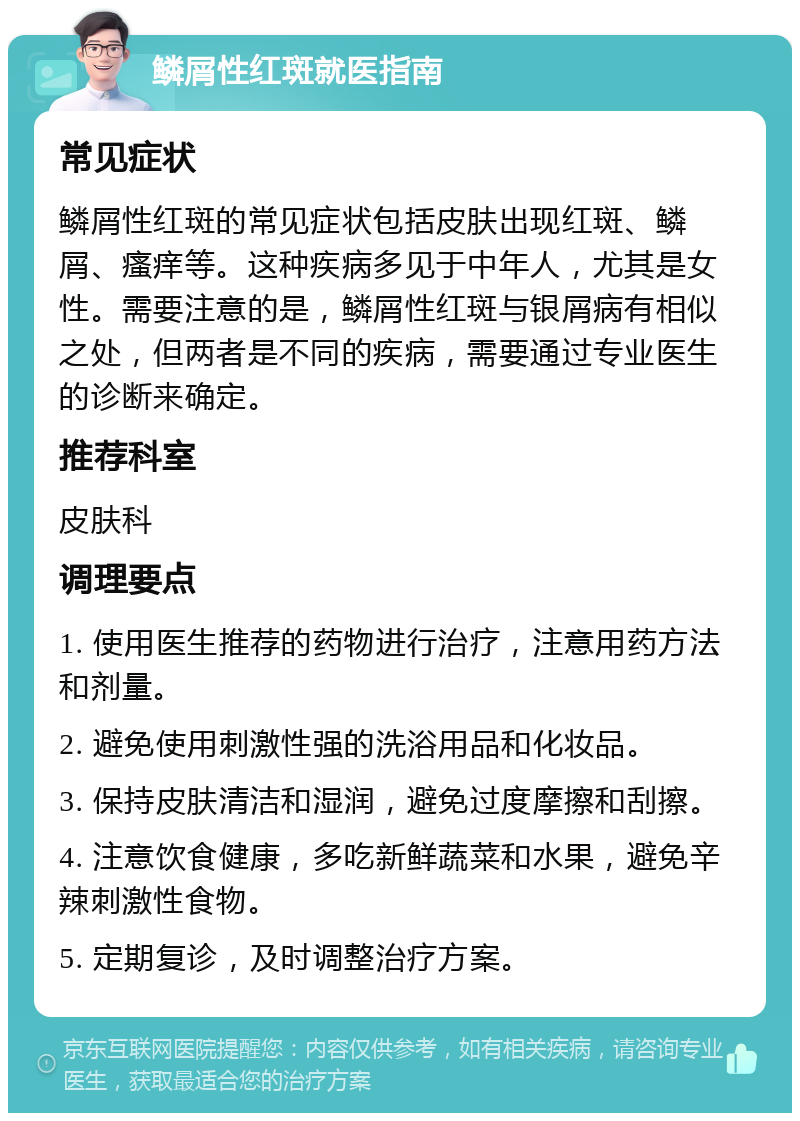 鳞屑性红斑就医指南 常见症状 鳞屑性红斑的常见症状包括皮肤出现红斑、鳞屑、瘙痒等。这种疾病多见于中年人，尤其是女性。需要注意的是，鳞屑性红斑与银屑病有相似之处，但两者是不同的疾病，需要通过专业医生的诊断来确定。 推荐科室 皮肤科 调理要点 1. 使用医生推荐的药物进行治疗，注意用药方法和剂量。 2. 避免使用刺激性强的洗浴用品和化妆品。 3. 保持皮肤清洁和湿润，避免过度摩擦和刮擦。 4. 注意饮食健康，多吃新鲜蔬菜和水果，避免辛辣刺激性食物。 5. 定期复诊，及时调整治疗方案。